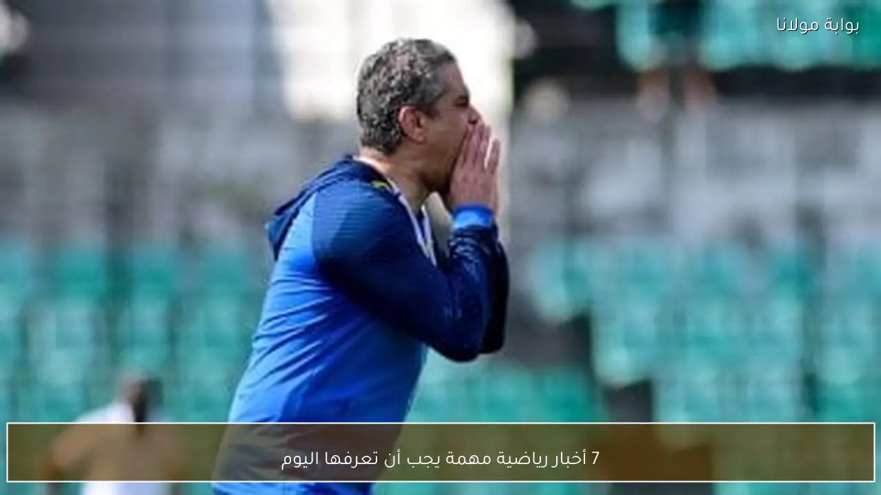 7 أخبار رياضية مهمة يجب أن تعرفها اليوم