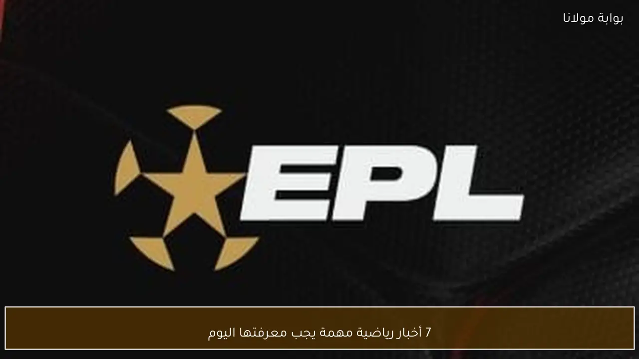 7 أخبار رياضية مهمة يجب معرفتها اليوم