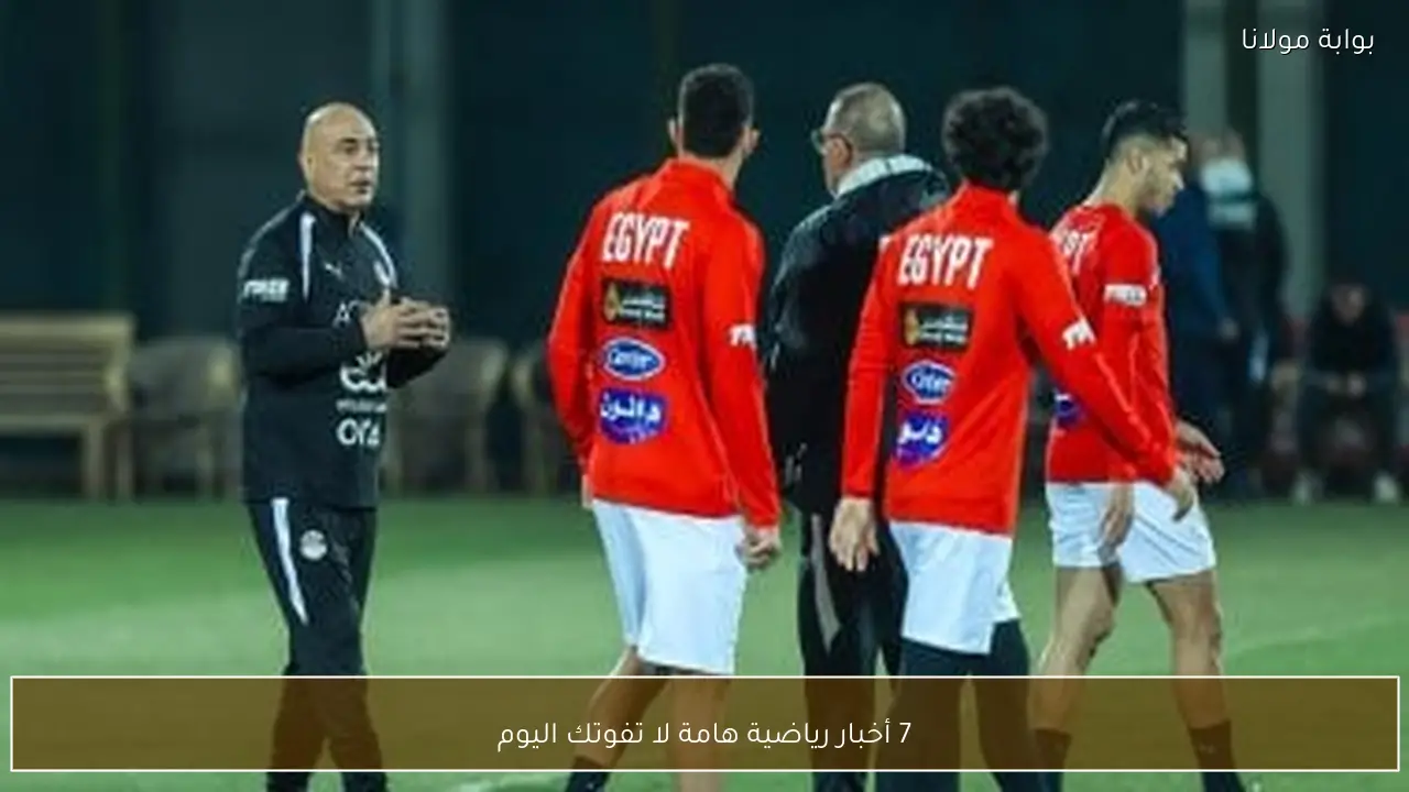7 أخبار رياضية هامة لا تفوتك اليوم