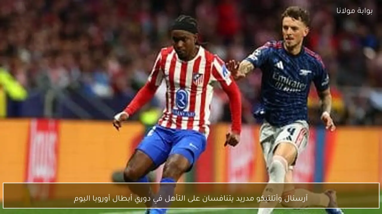 آرسنال وأتلتيكو مدريد يتنافسان على التأهل في دوري أبطال أوروبا اليوم