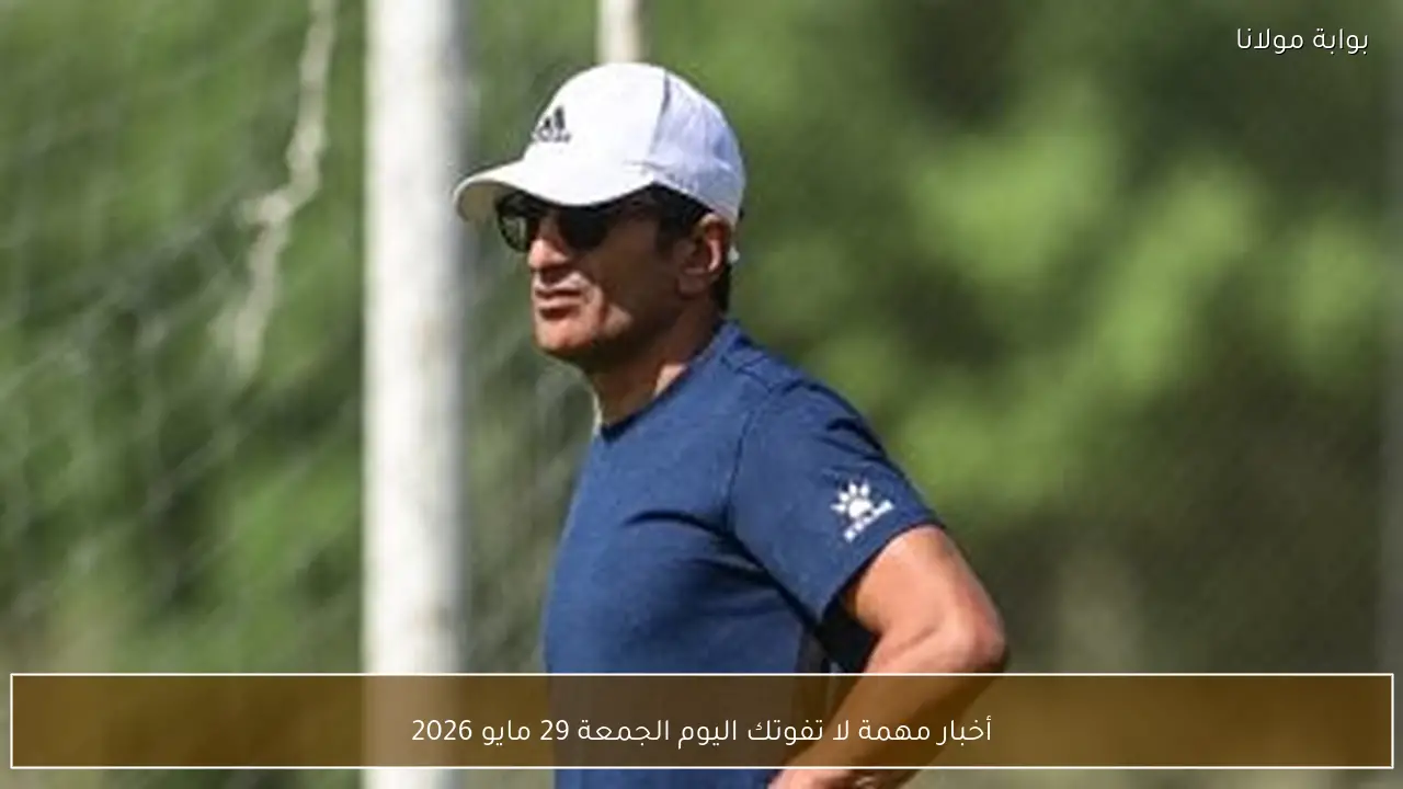 أخبار مهمة لا تفوتك اليوم الجمعة 29 مايو 2026