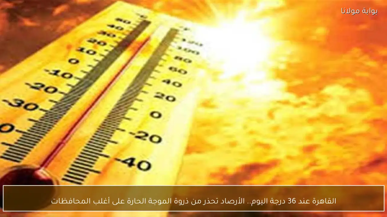 القاهرة عند 36 درجة اليوم.. الأرصاد تحذر من ذروة الموجة الحارة على أغلب المحافظات
