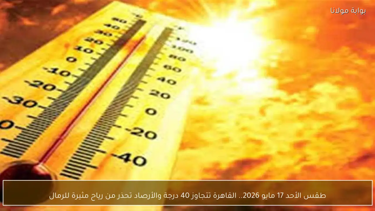 طقس الأحد 17 مايو 2026.. القاهرة تتجاوز 40 درجة والأرصاد تحذر من رياح مثيرة للرمال