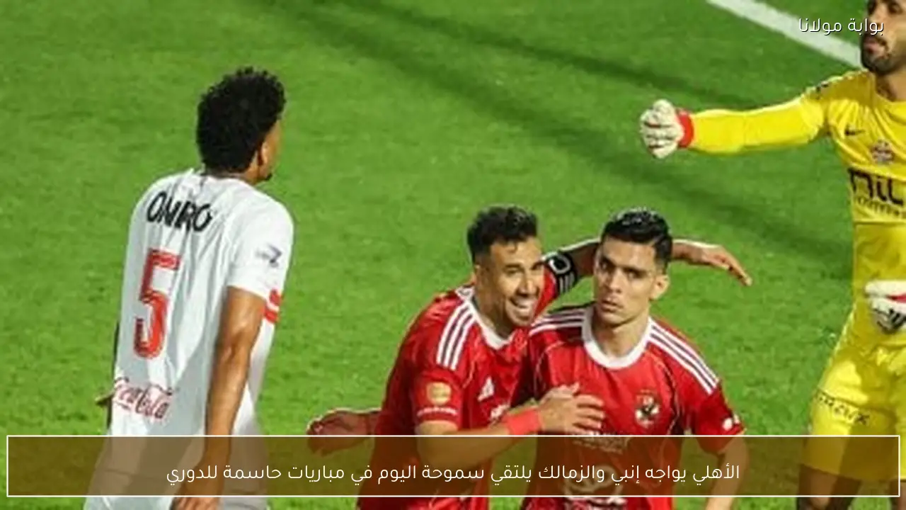 الأهلي يواجه إنبي والزمالك يلتقي سموحة اليوم في مباريات حاسمة للدوري