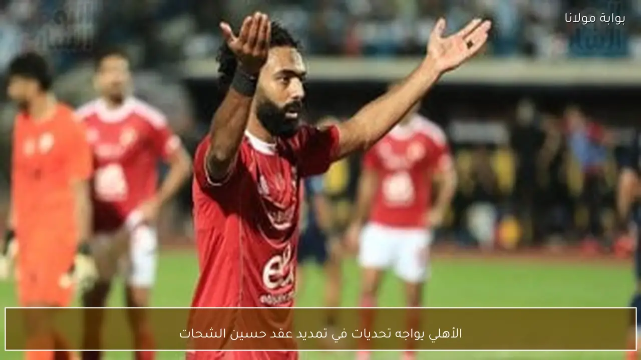 الأهلي يواجه تحديات في تمديد عقد حسين الشحات