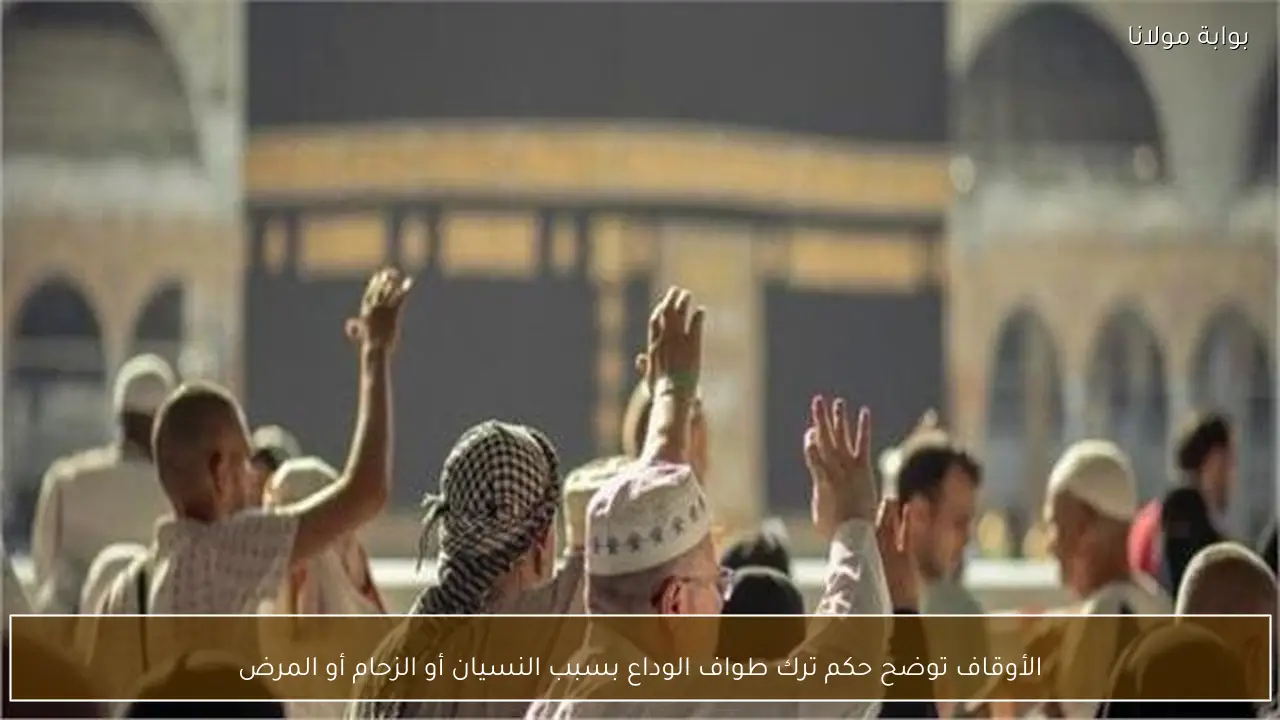 الأوقاف توضح حكم ترك طواف الوداع بسبب النسيان أو الزحام أو المرض