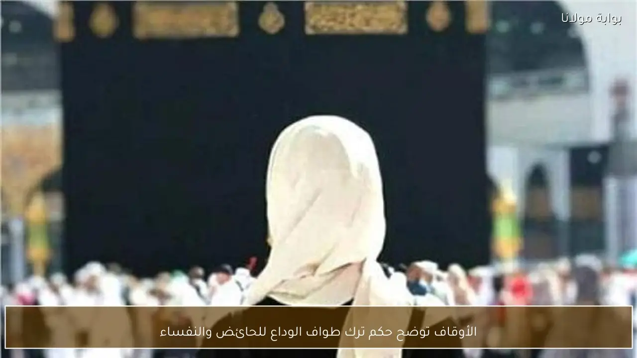 الأوقاف توضح حكم ترك طواف الوداع للحائض والنفساء