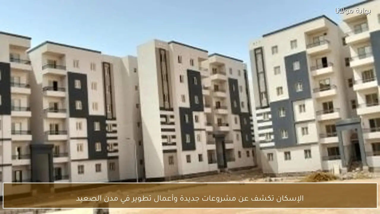 الإسكان تكشف عن مشروعات جديدة وأعمال تطوير في مدن الصعيد