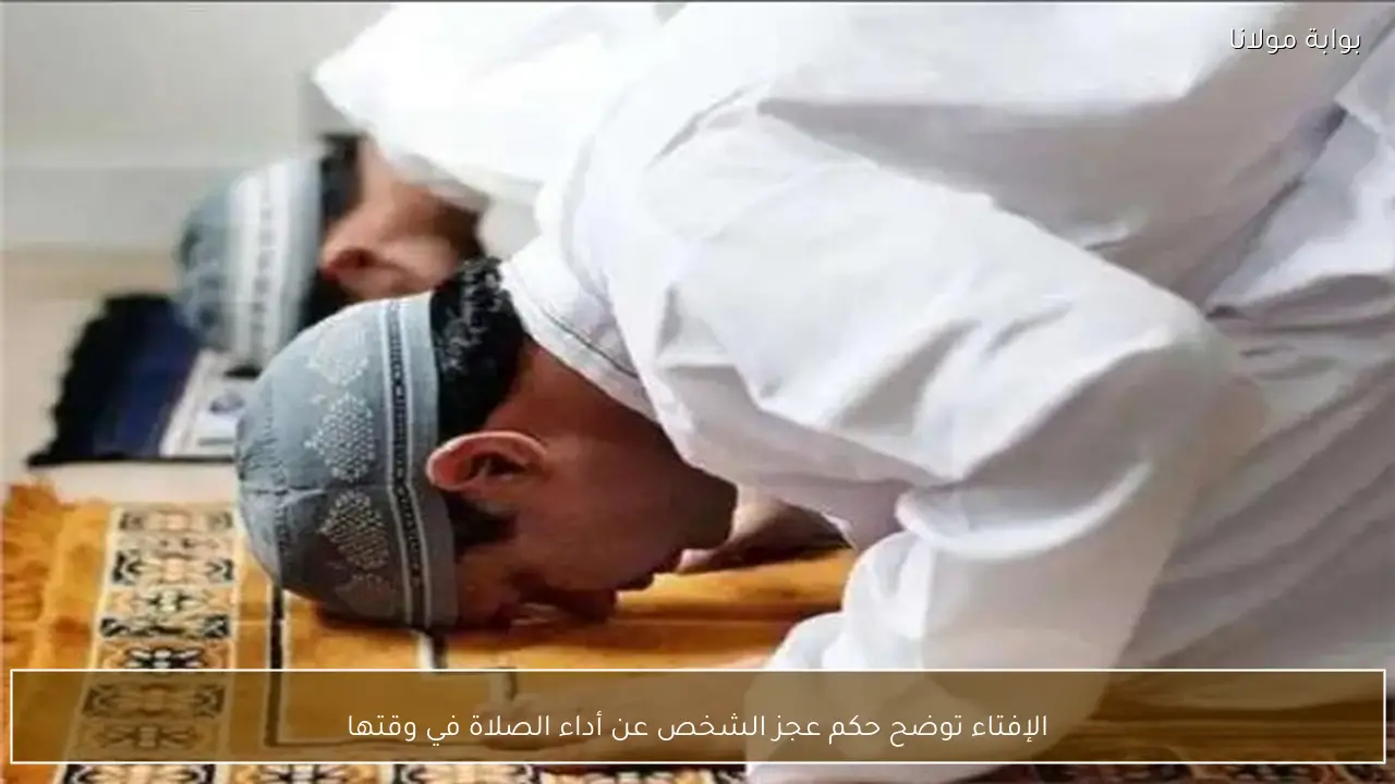 الإفتاء توضح حكم عجز الشخص عن أداء الصلاة في وقتها