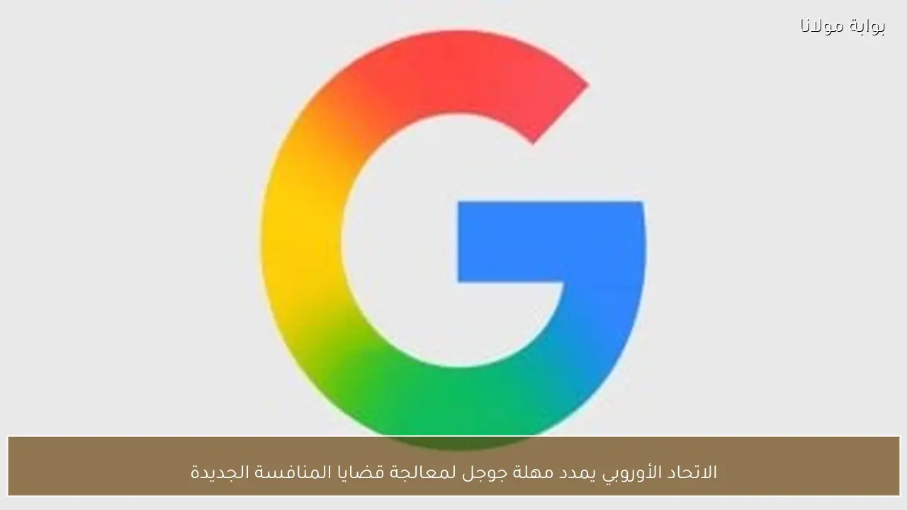 الاتحاد الأوروبي يمدد مهلة جوجل لمعالجة قضايا المنافسة الجديدة