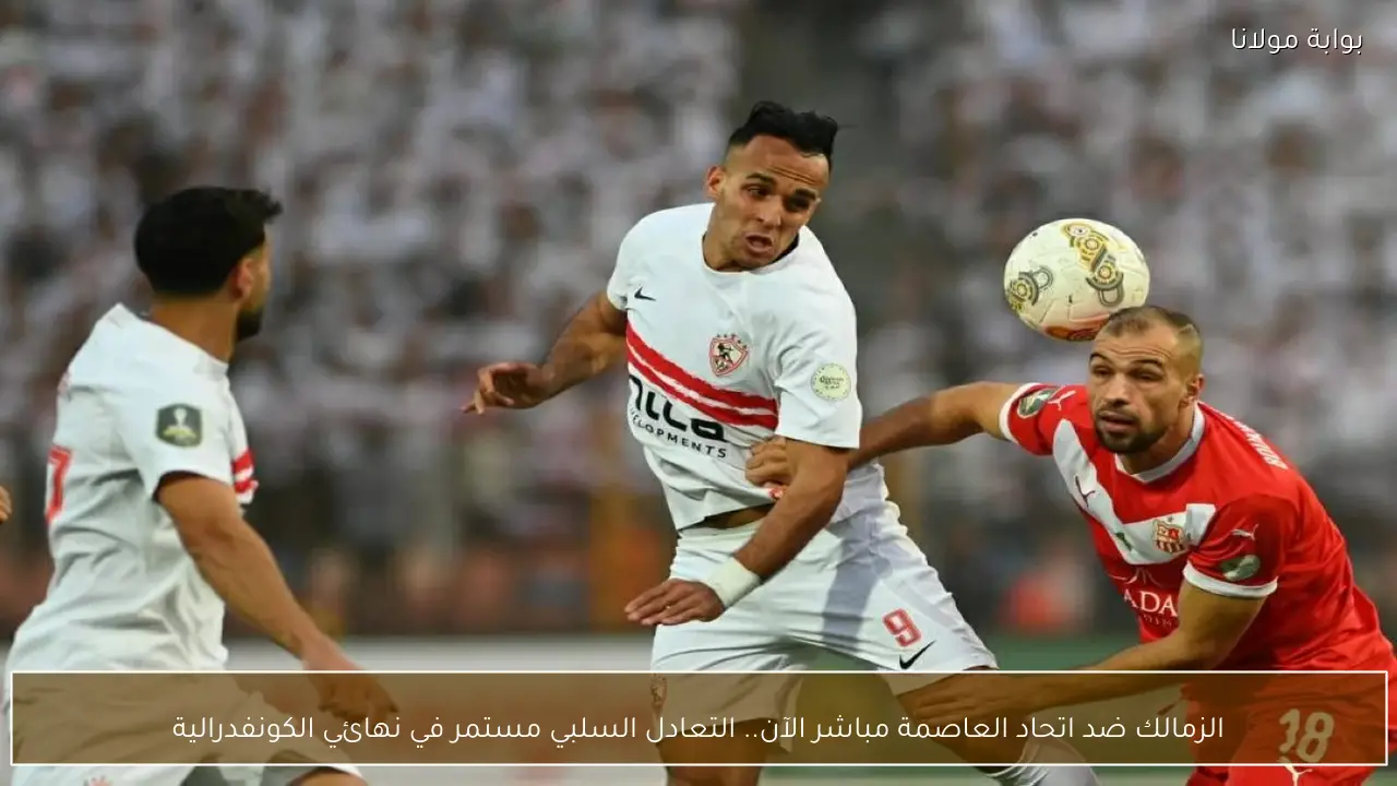 الزمالك ضد اتحاد العاصمة مباشر الآن.. التعادل السلبي مستمر في نهائي الكونفدرالية