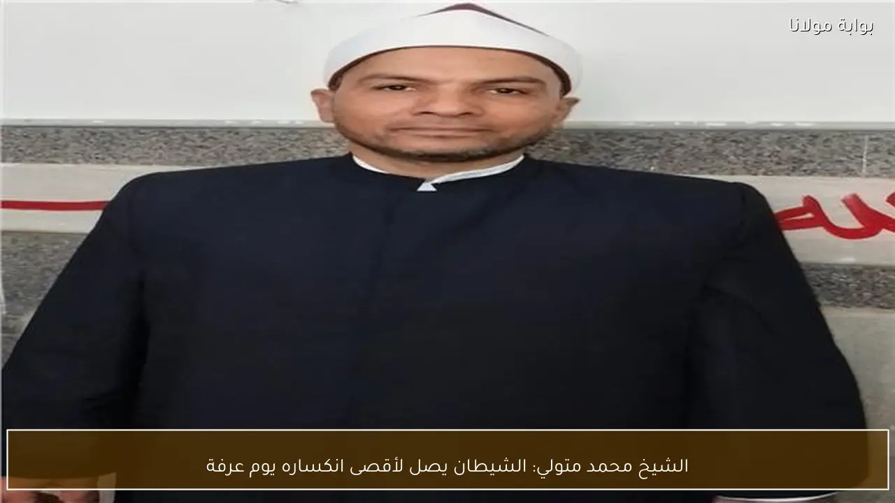 الشيخ محمد متولي: الشيطان يصل لأقصى انكساره يوم عرفة
