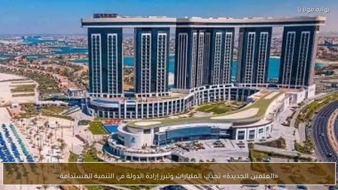 «العلمين الجديدة» تجذب المليارات وتبرز إرادة الدولة في التنمية المستدامة