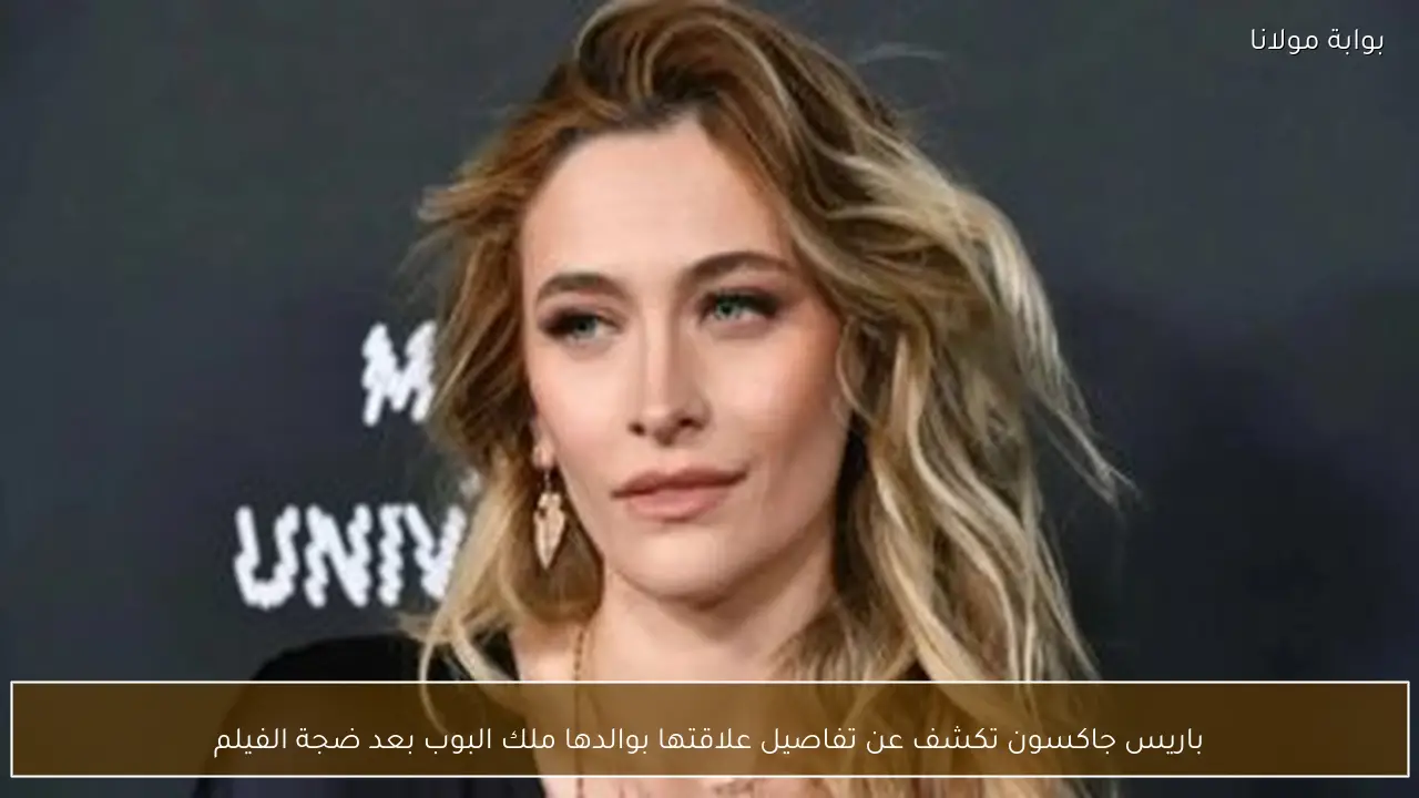 باريس جاكسون تكشف عن تفاصيل علاقتها بوالدها ملك البوب بعد ضجة الفيلم