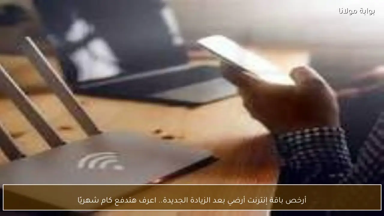 أرخص باقة إنترنت أرضي بعد الزيادة الجديدة.. اعرف هتدفع كام شهريًا