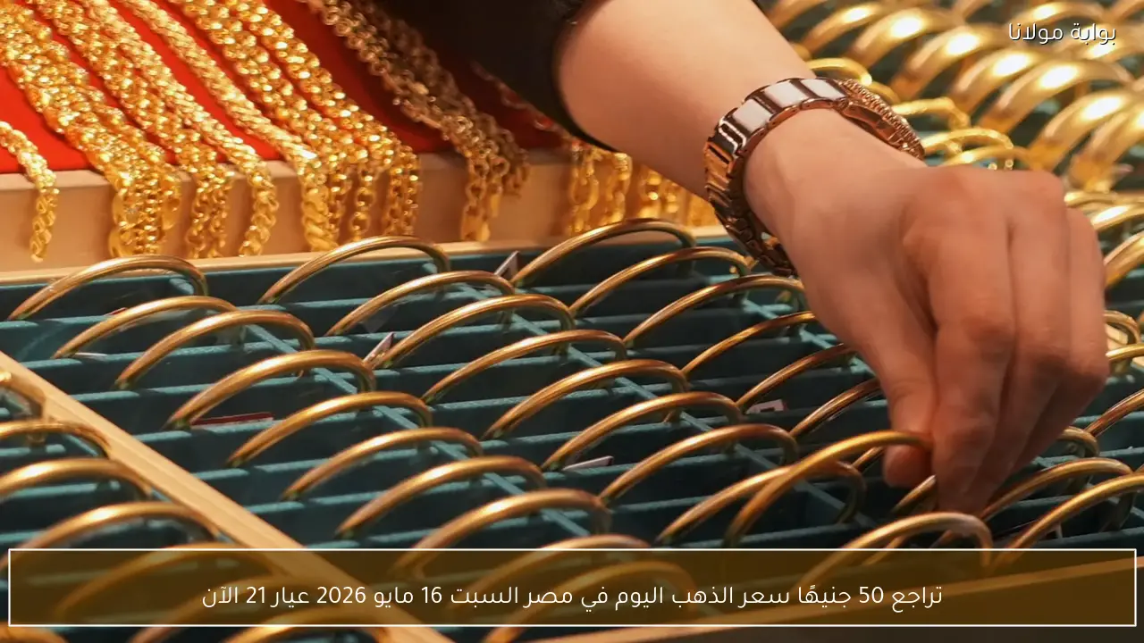 تراجع 50 جنيهًا سعر الذهب اليوم في مصر السبت 16 مايو 2026 عيار 21 الآن