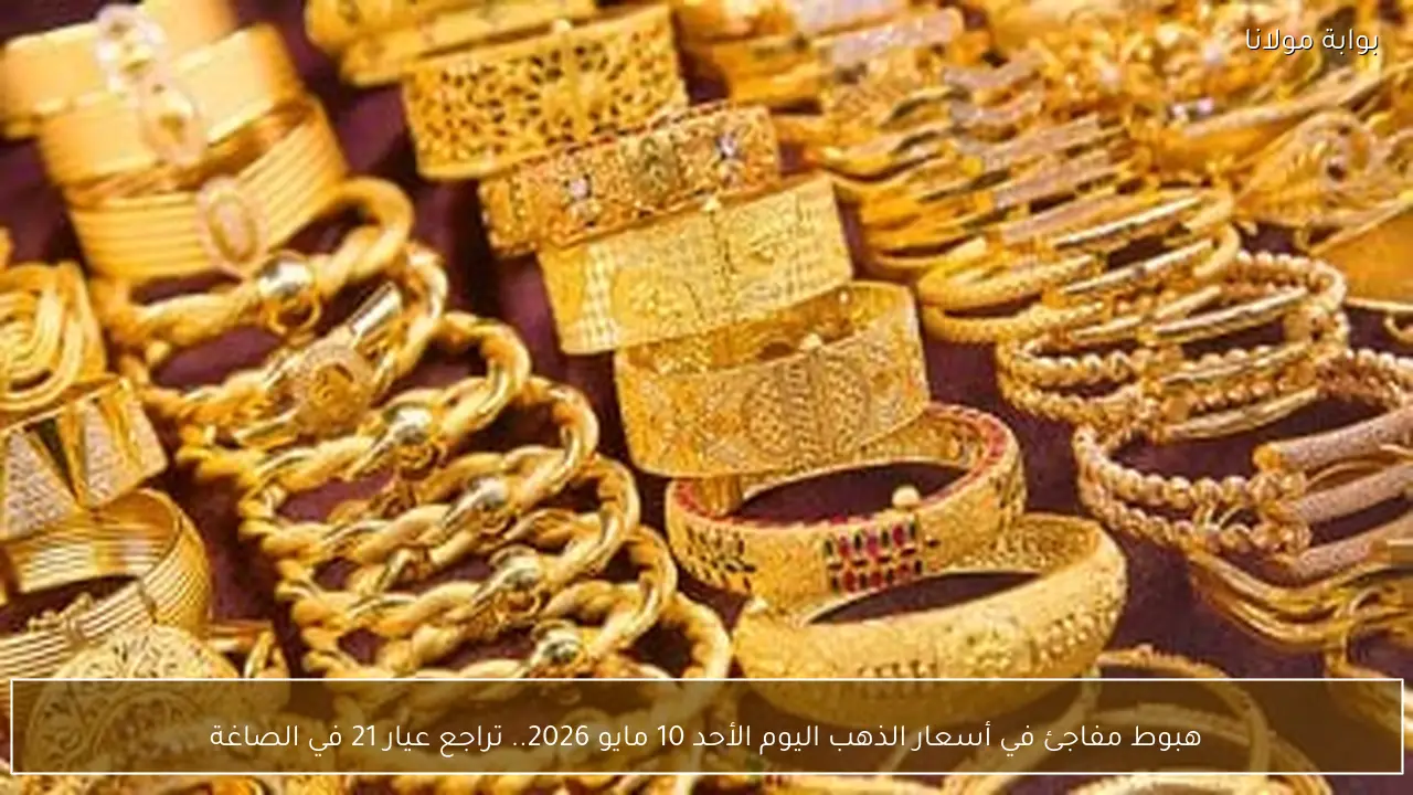 هبوط مفاجئ في أسعار الذهب اليوم الأحد 10 مايو 2026.. تراجع عيار 21 في الصاغة