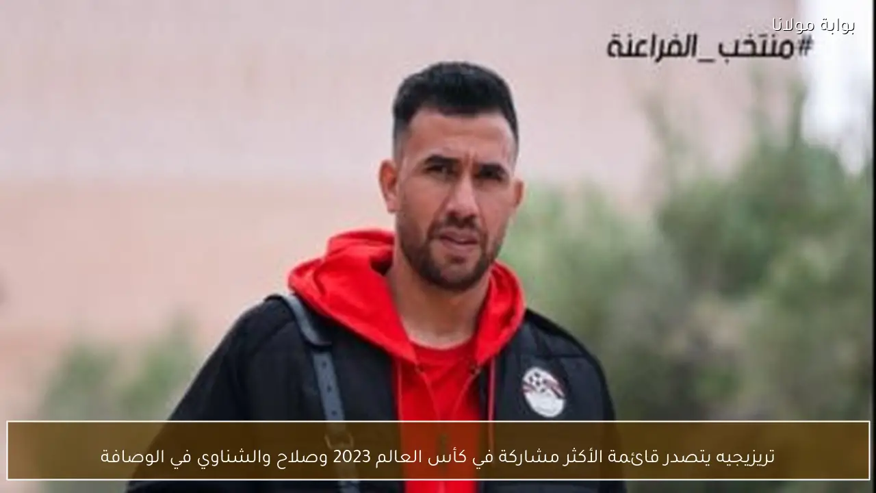 تريزيجيه يتصدر قائمة الأكثر مشاركة في كأس العالم 2023 وصلاح والشناوي في الوصافة