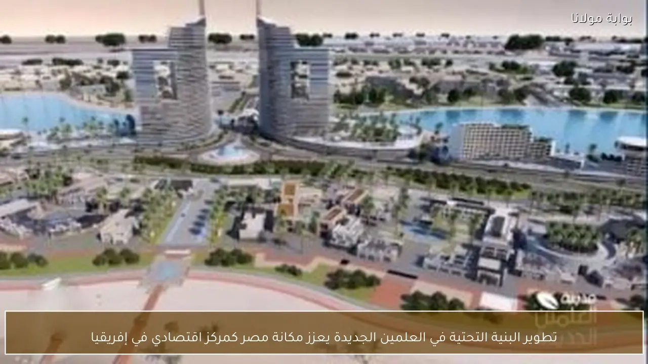 تطوير البنية التحتية في العلمين الجديدة يعزز مكانة مصر كمركز اقتصادي في إفريقيا