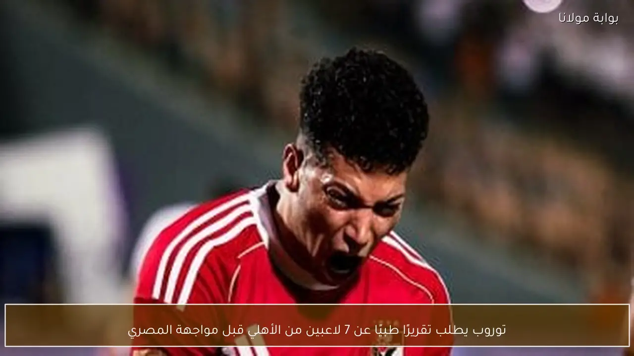 توروب يطلب تقريرًا طبيًا عن 7 لاعبين من الأهلي قبل مواجهة المصري