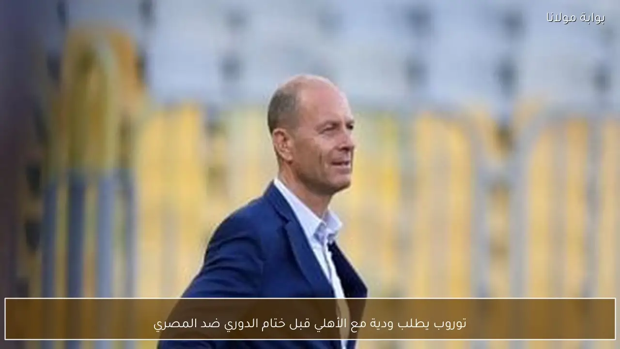 توروب يطلب ودية مع الأهلي قبل ختام الدوري ضد المصري