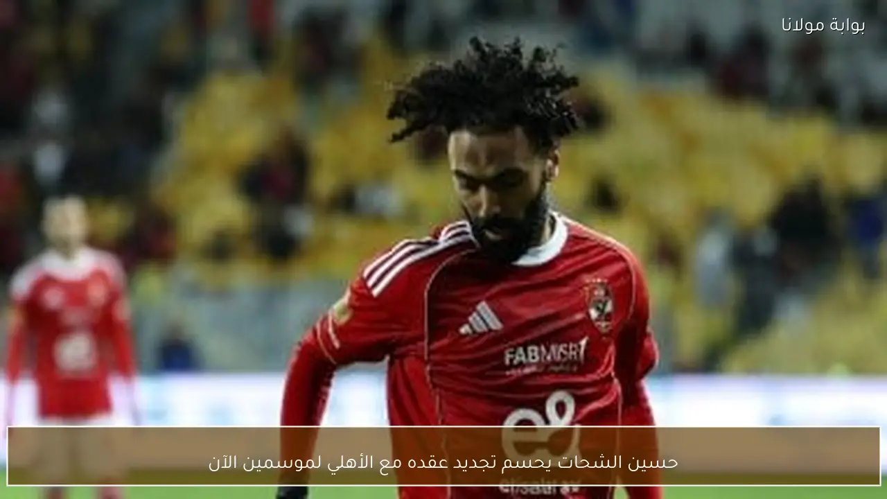 حسين الشحات يحسم تجديد عقده مع الأهلي لموسمين الآن