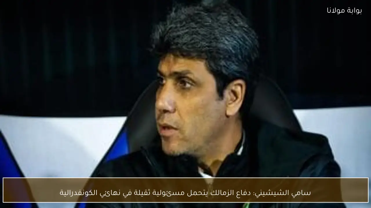 سامي الشيشيني: دفاع الزمالك يتحمل مسئولية ثقيلة في نهائي الكونفدرالية