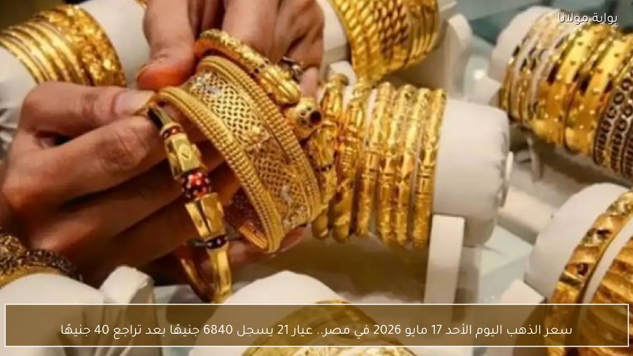 سعر الذهب اليوم الأحد 17 مايو 2026 في مصر.. عيار 21 يسجل 6840 جنيهًا بعد تراجع 40 جنيهًا