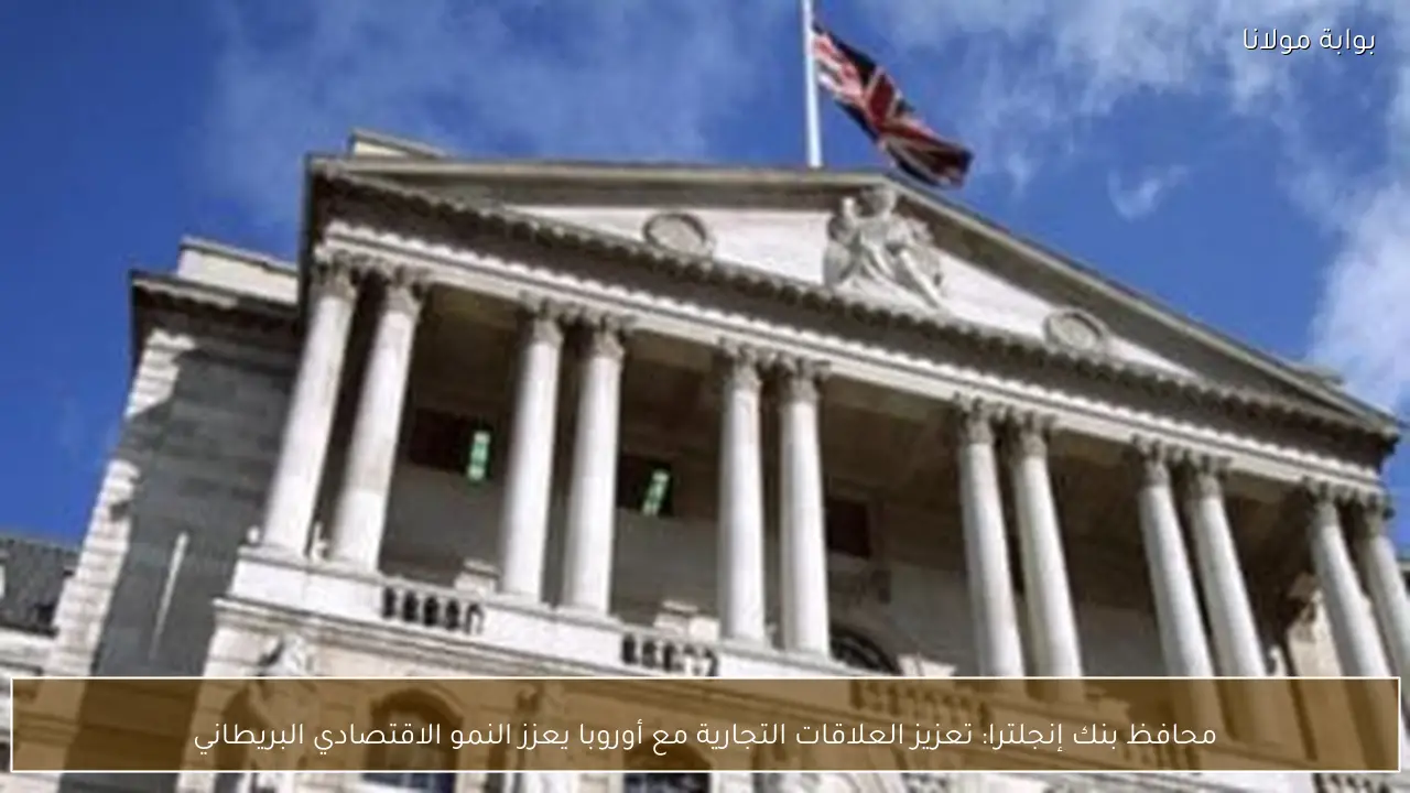 محافظ بنك إنجلترا: تعزيز العلاقات التجارية مع أوروبا يعزز النمو الاقتصادي البريطاني
