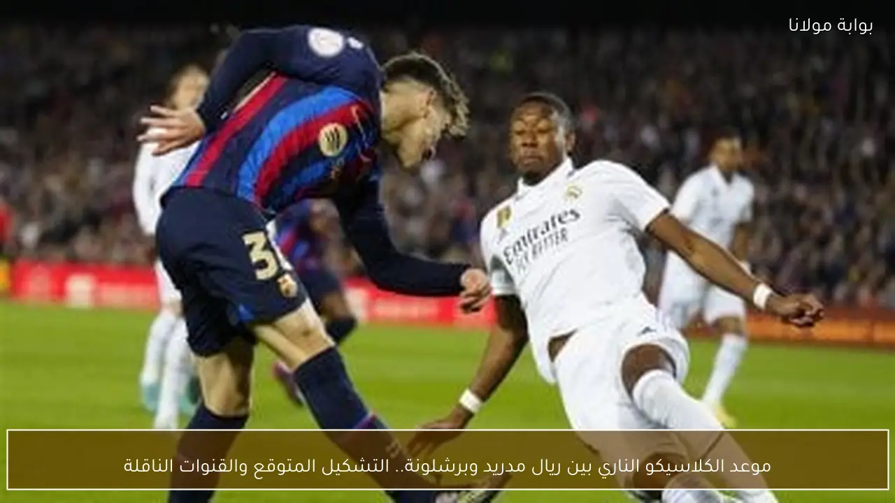 موعد الكلاسيكو الناري بين ريال مدريد وبرشلونة.. التشكيل المتوقع والقنوات الناقلة