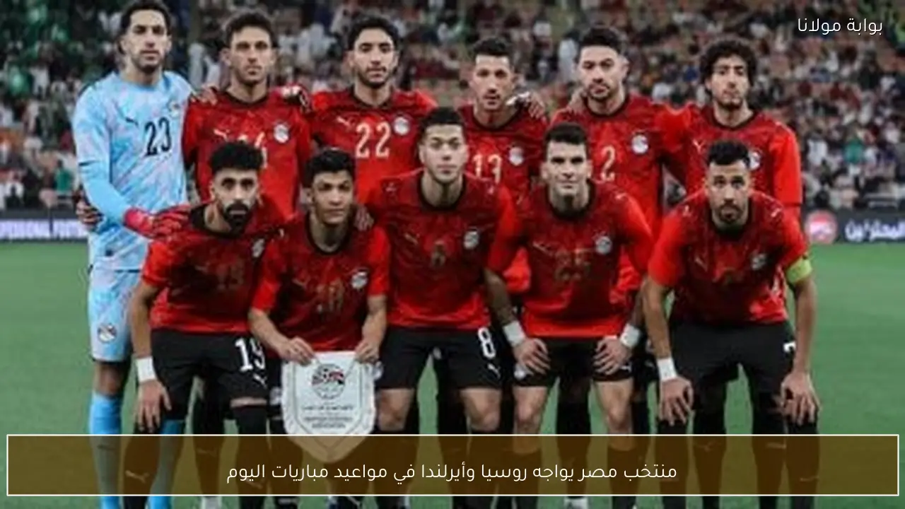 منتخب مصر يواجه روسيا وأيرلندا في مواعيد مباريات اليوم