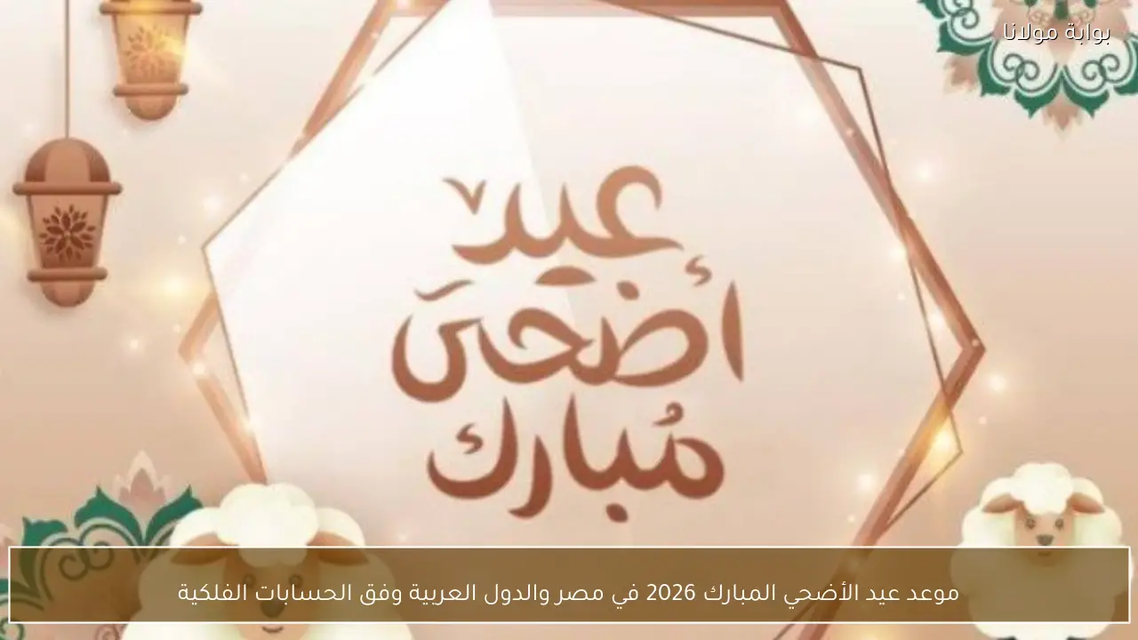 موعد عيد الأضحي المبارك 2026 في مصر والدول العربية وفق الحسابات الفلكية