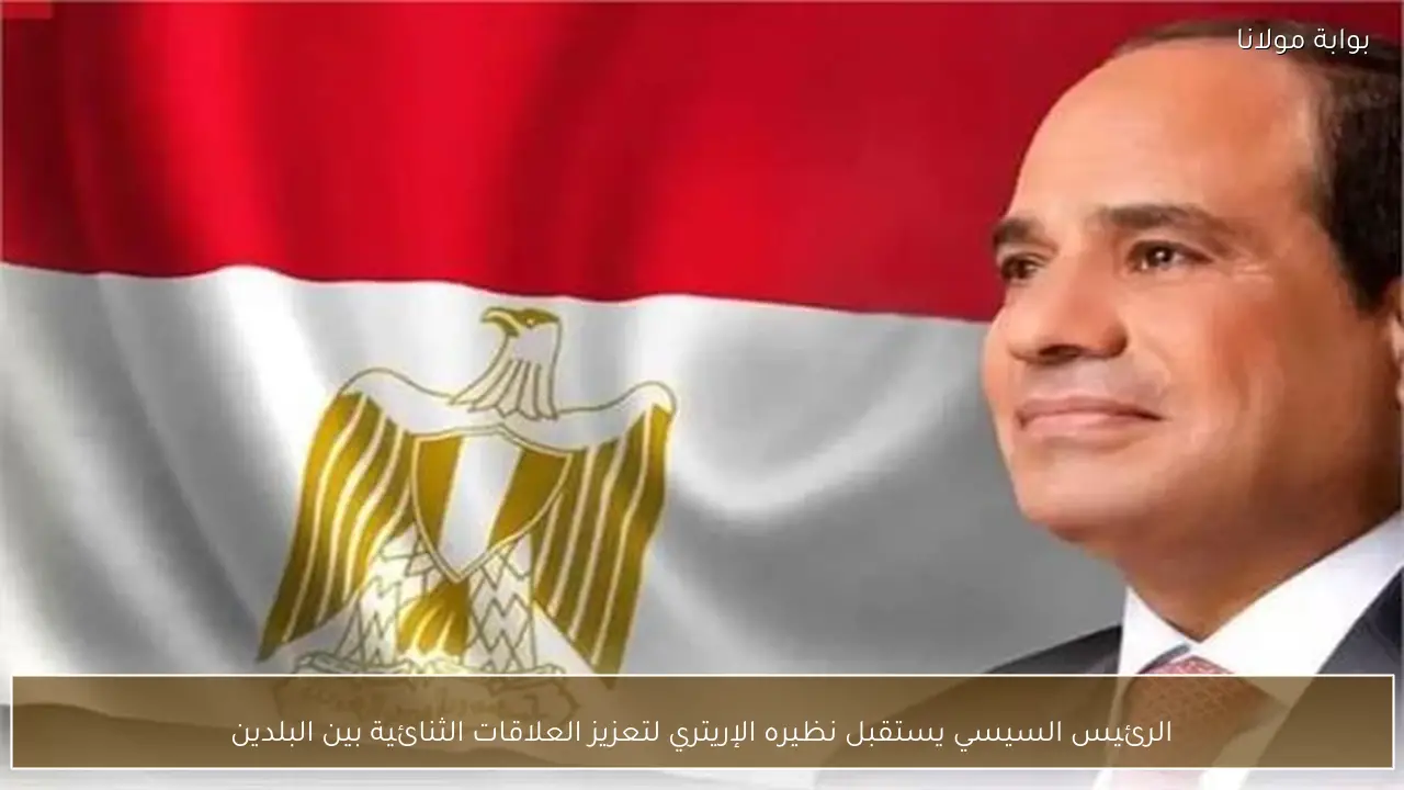 الرئيس السيسي يستقبل نظيره الإريتري لتعزيز العلاقات الثنائية بين البلدين