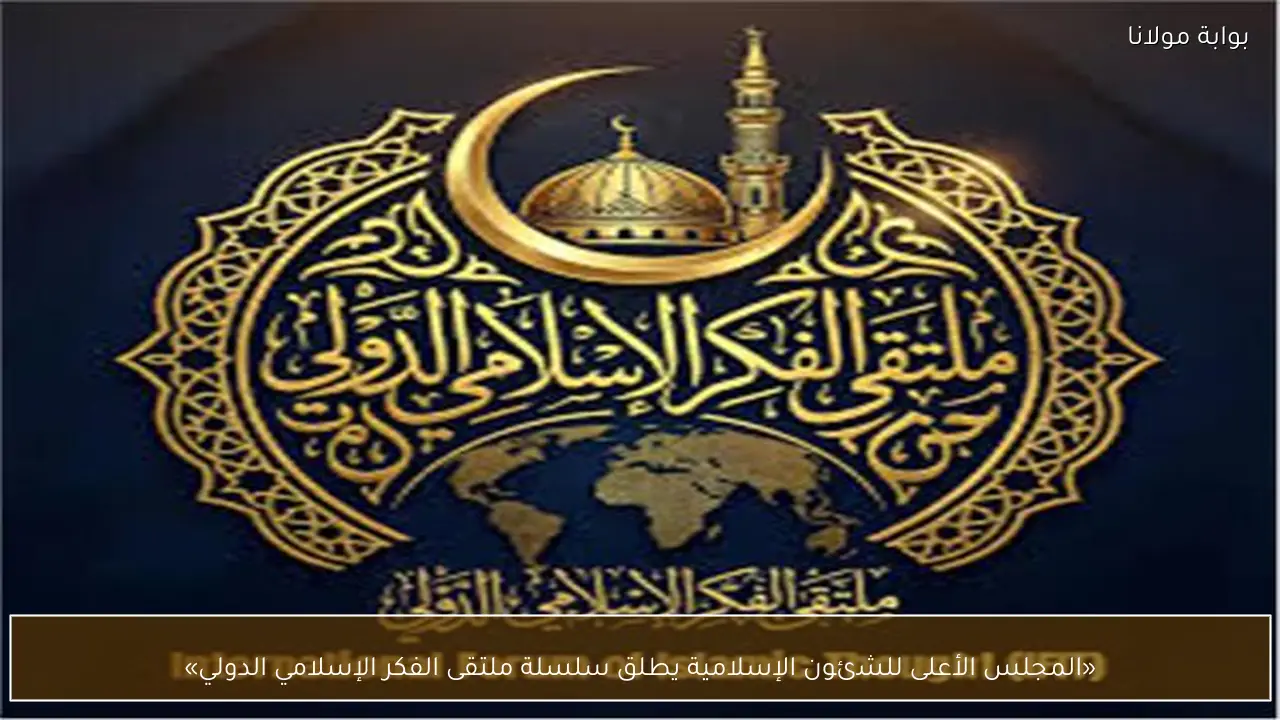 «المجلس الأعلى للشئون الإسلامية يطلق سلسلة ملتقى الفكر الإسلامي الدولي»