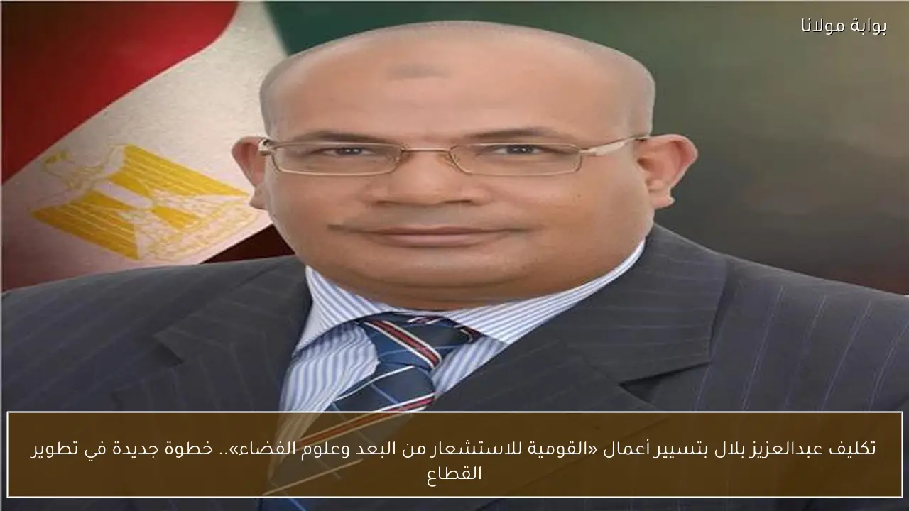 تكليف عبدالعزيز بلال بتسيير أعمال «القومية للاستشعار من البعد وعلوم الفضاء».. خطوة جديدة في تطوير القطاع