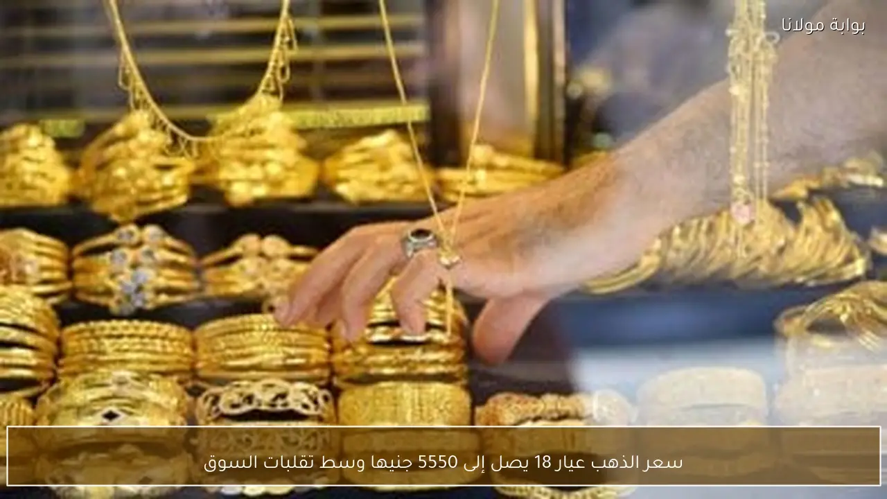 سعر الذهب عيار 18 يصل إلى 5550 جنيها وسط تقلبات السوق