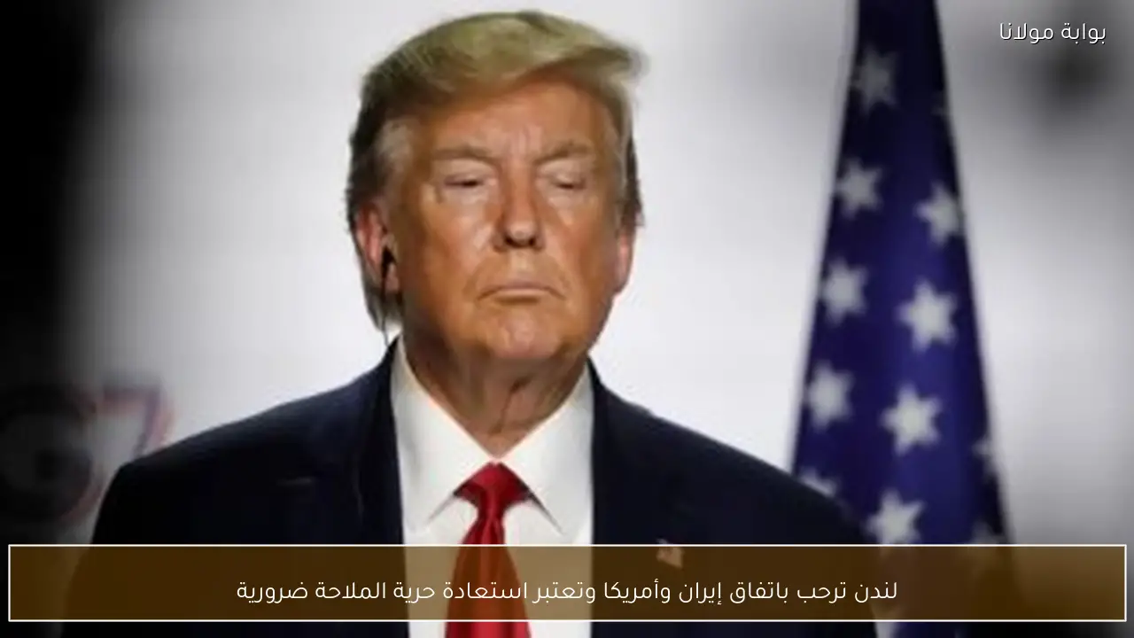 لندن ترحب باتفاق إيران وأمريكا وتعتبر استعادة حرية الملاحة ضرورية
