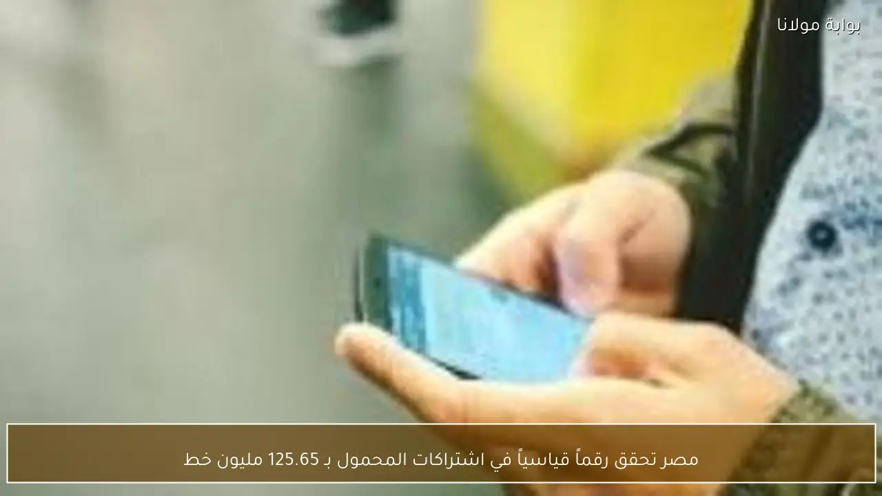 مصر تحقق رقماً قياسياً في اشتراكات المحمول بـ 125.65 مليون خط