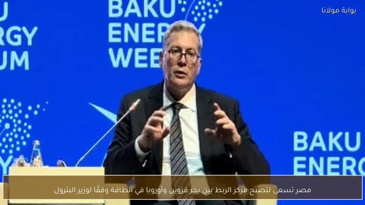 مصر تسعى لتصبح مركز الربط بين بحر قزوين وأوروبا في الطاقة وفقًا لوزير البترول