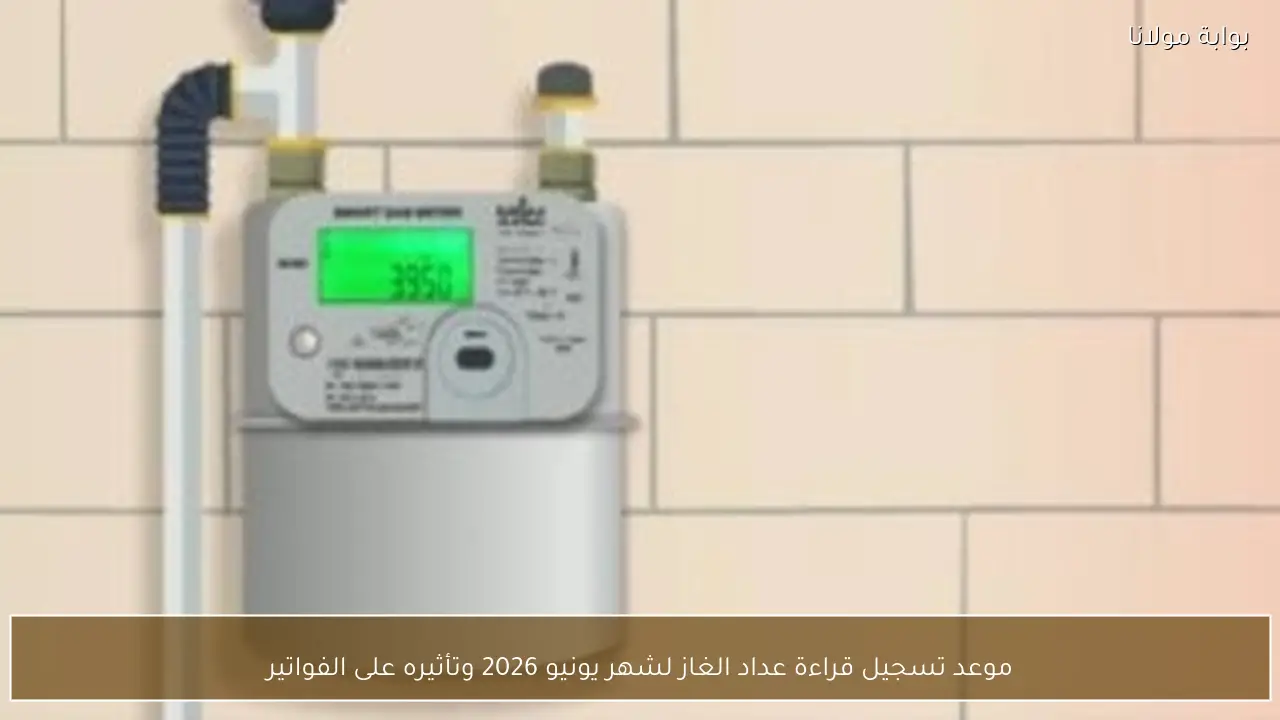 موعد تسجيل قراءة عداد الغاز لشهر يونيو 2026 وتأثيره على الفواتير