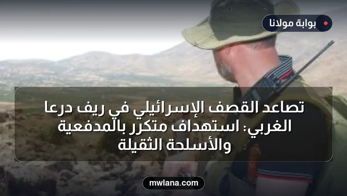 تصاعد القصف الإسرائيلي في ريف درعا الغربي: استهداف متكرر بالمدفعية والأسلحة الثقيلة