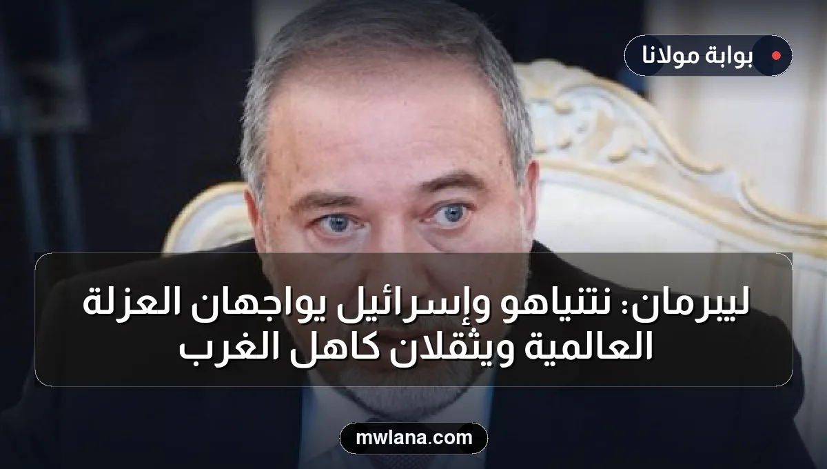 ليبرمان: نتنياهو وإسرائيل يواجهان العزلة العالمية ويثقلان كاهل الغرب