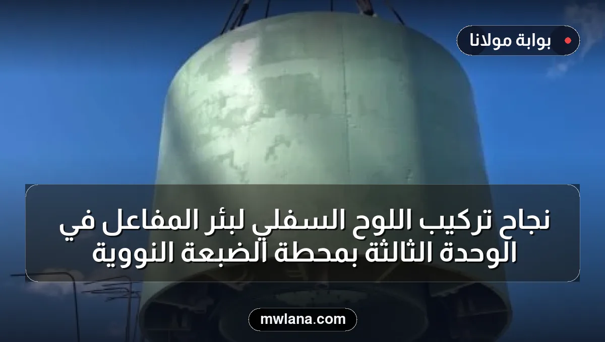 نجاح تركيب اللوح السفلي لبئر المفاعل في الوحدة الثالثة بمحطة الضبعة النووية