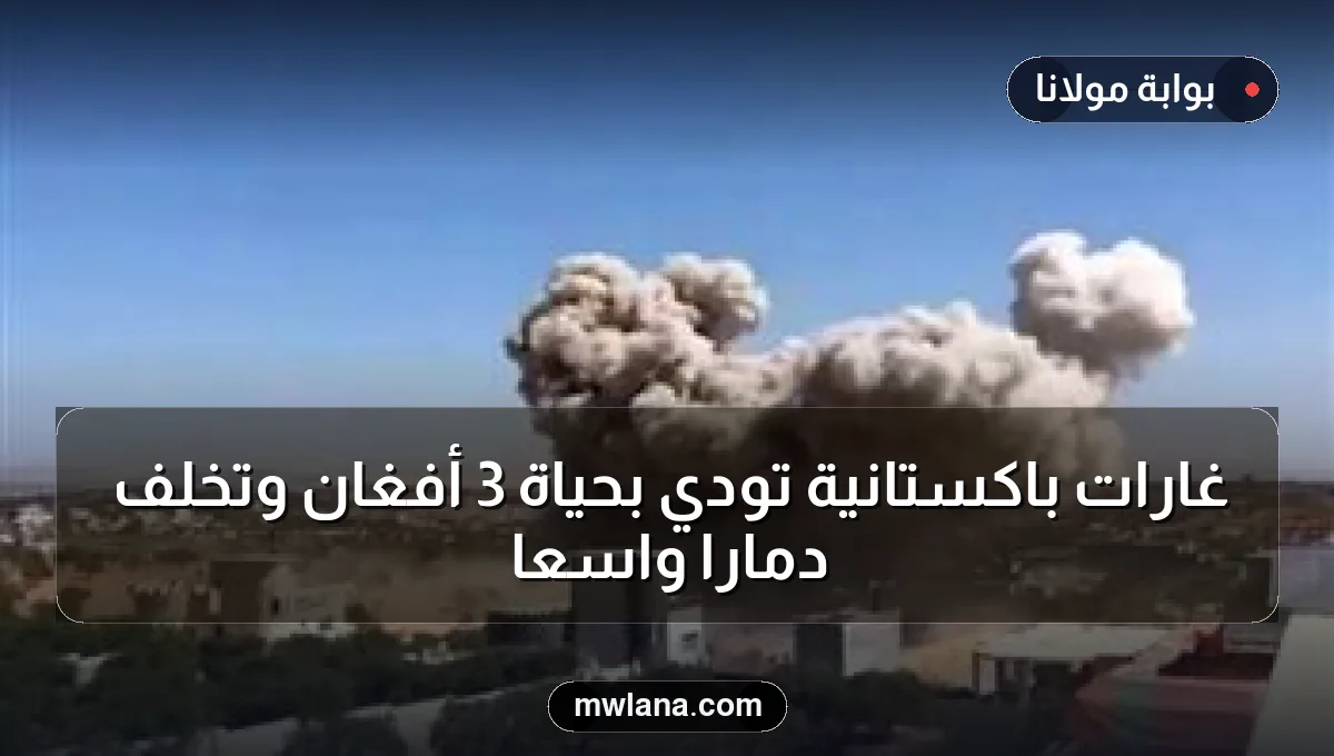 غارات باكستانية تودي بحياة 3 أفغان وتخلف دمارًا واسعًا
