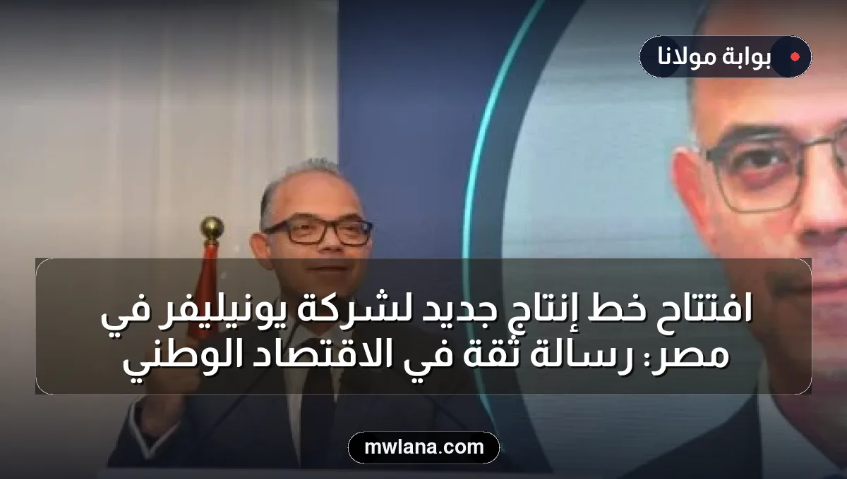 افتتاح خط إنتاج جديد لشركة يونيليفر في مصر: رسالة ثقة في الاقتصاد الوطني