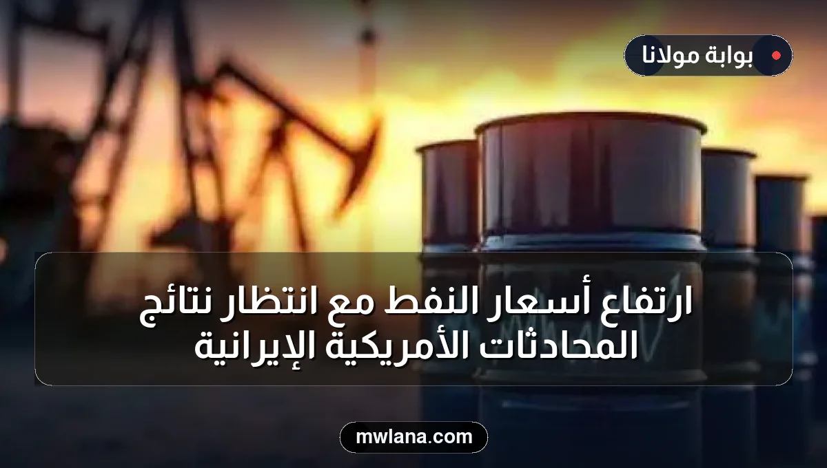 ارتفاع أسعار النفط مع انتظار نتائج المحادثات الأمريكية الإيرانية