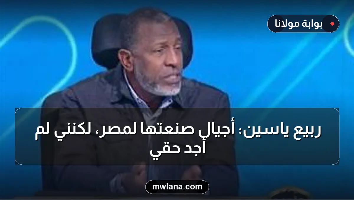 ربيع ياسين: أجيال صنعتها لمصر، لكنني لم أجد حقّي
