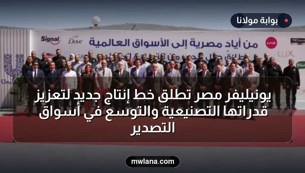 يونيليفر مصر تطلق خط إنتاج جديد لتعزيز قدراتها التصنيعية والتوسع في أسواق التصدير