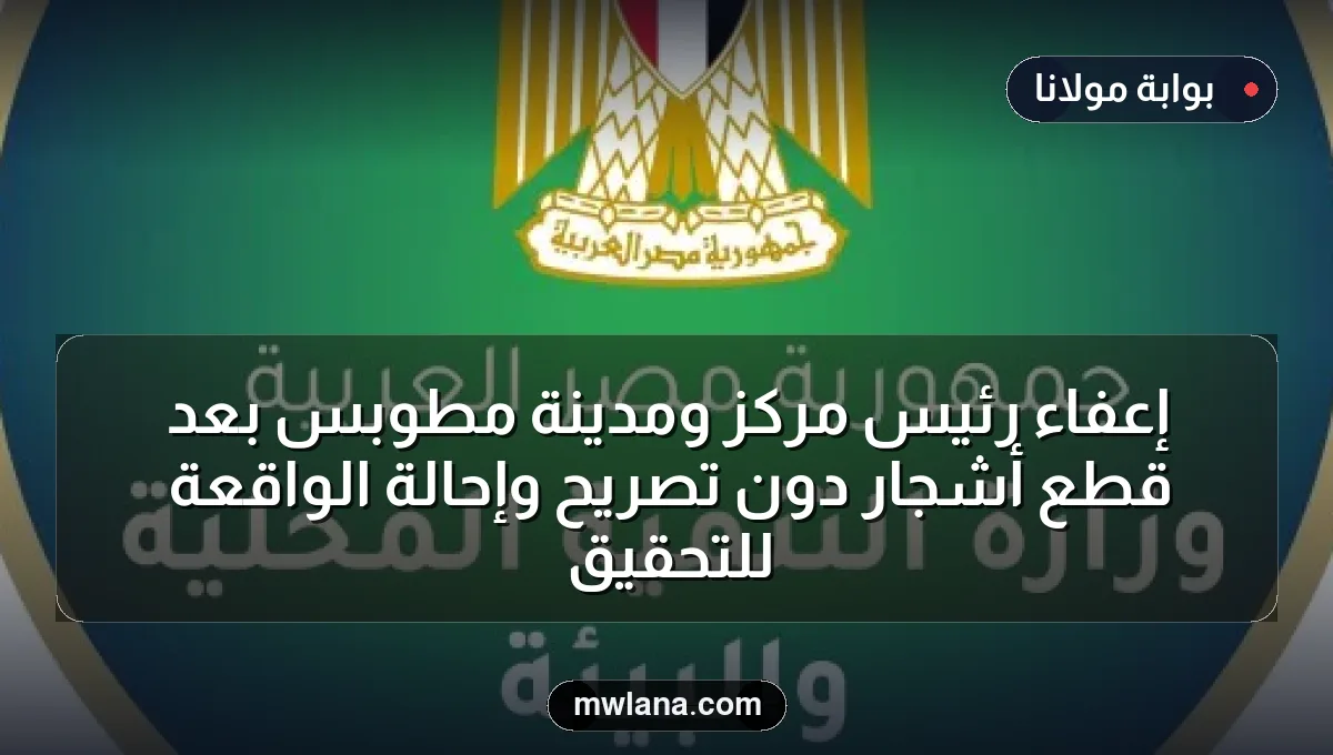 إعفاء رئيس مركز ومدينة مطوبس بعد قطع أشجار دون تصريح وإحالة الواقعة للتحقيق