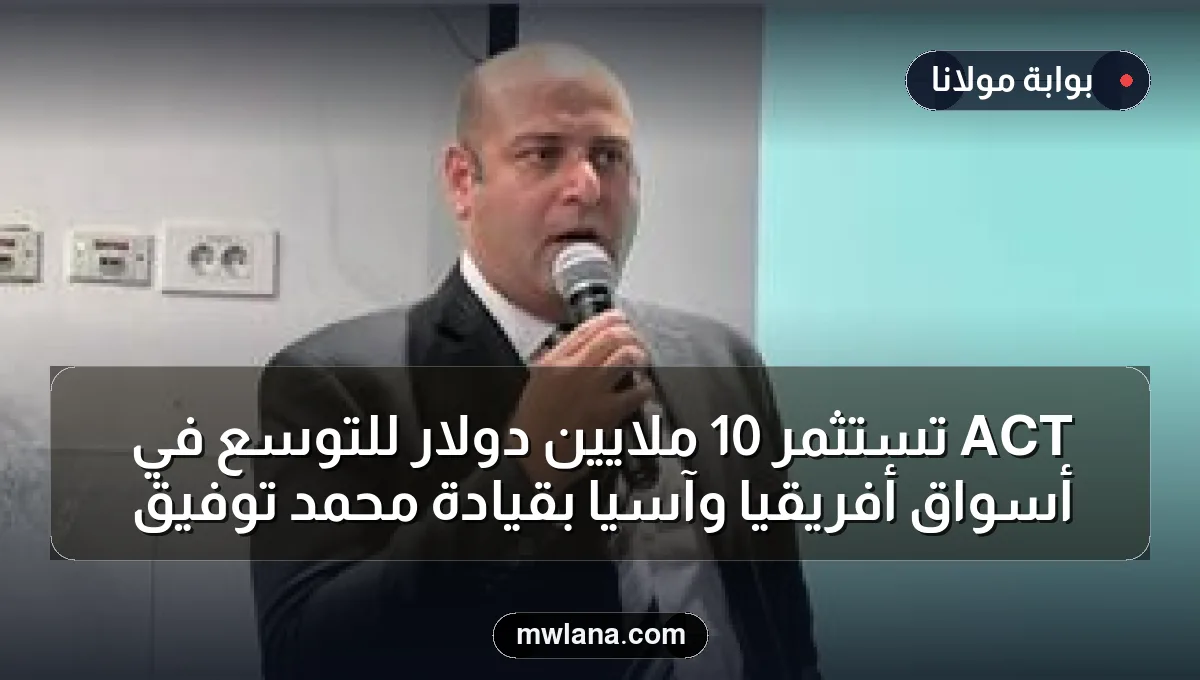 ACT تستثمر 10 ملايين دولار للتوسع في أسواق أفريقيا وآسيا بقيادة محمد توفيق